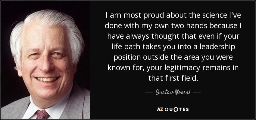 I am most proud about the science I've done with my own two hands because I have always thought that even if your life path takes you into a leadership position outside the area you were known for, your legitimacy remains in that first field. - Gustav Nossal
