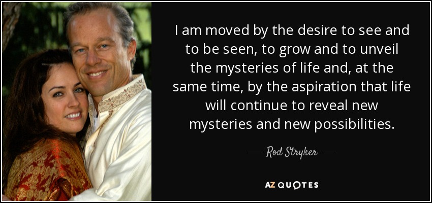 I am moved by the desire to see and to be seen, to grow and to unveil the mysteries of life and, at the same time, by the aspiration that life will continue to reveal new mysteries and new possibilities. - Rod Stryker