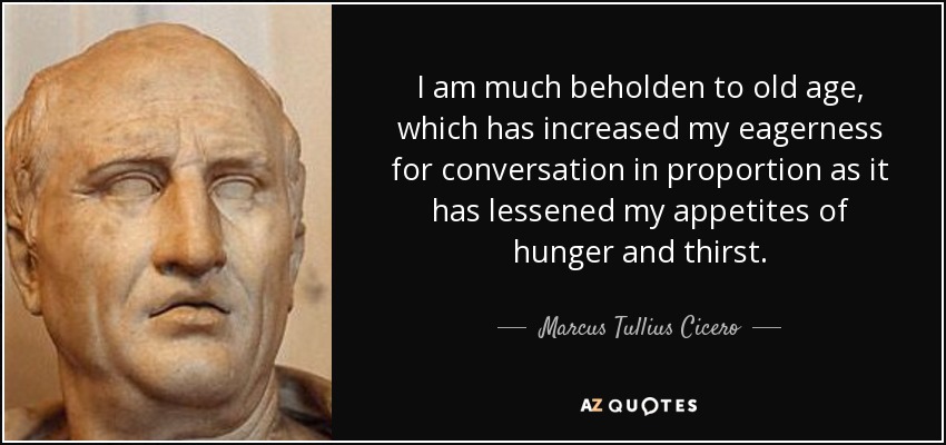 I am much beholden to old age, which has increased my eagerness for conversation in proportion as it has lessened my appetites of hunger and thirst. - Marcus Tullius Cicero