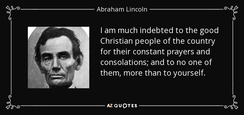 I am much indebted to the good Christian people of the country for their constant prayers and consolations; and to no one of them, more than to yourself. - Abraham Lincoln