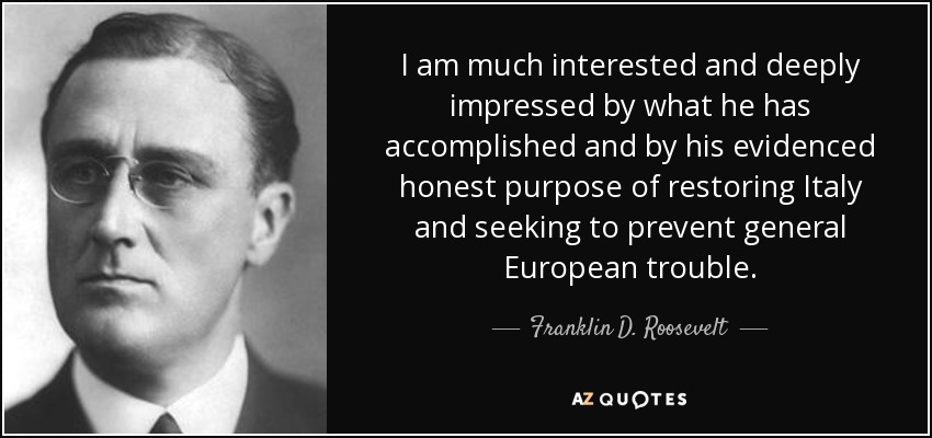 I am much interested and deeply impressed by what he has accomplished and by his evidenced honest purpose of restoring Italy and seeking to prevent general European trouble. - Franklin D. Roosevelt