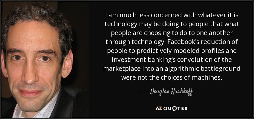 I am much less concerned with whatever it is technology may be doing to people that what people are choosing to do to one another through technology. Facebook's reduction of people to predictively modeled profiles and investment banking's convolution of the marketplace into an algorithmic battleground were not the choices of machines. - Douglas Rushkoff