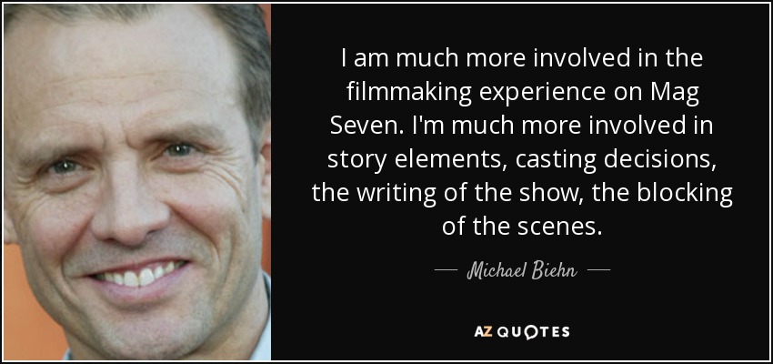 I am much more involved in the filmmaking experience on Mag Seven. I'm much more involved in story elements, casting decisions, the writing of the show, the blocking of the scenes. - Michael Biehn