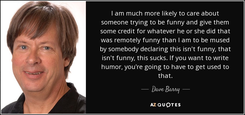 I am much more likely to care about someone trying to be funny and give them some credit for whatever he or she did that was remotely funny than I am to be mused by somebody declaring this isn't funny, that isn't funny, this sucks. If you want to write humor, you're going to have to get used to that. - Dave Barry