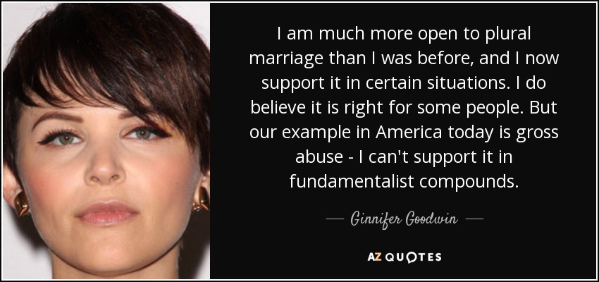 I am much more open to plural marriage than I was before, and I now support it in certain situations. I do believe it is right for some people. But our example in America today is gross abuse - I can't support it in fundamentalist compounds. - Ginnifer Goodwin