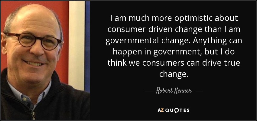 I am much more optimistic about consumer-driven change than I am governmental change. Anything can happen in government, but I do think we consumers can drive true change. - Robert Kenner
