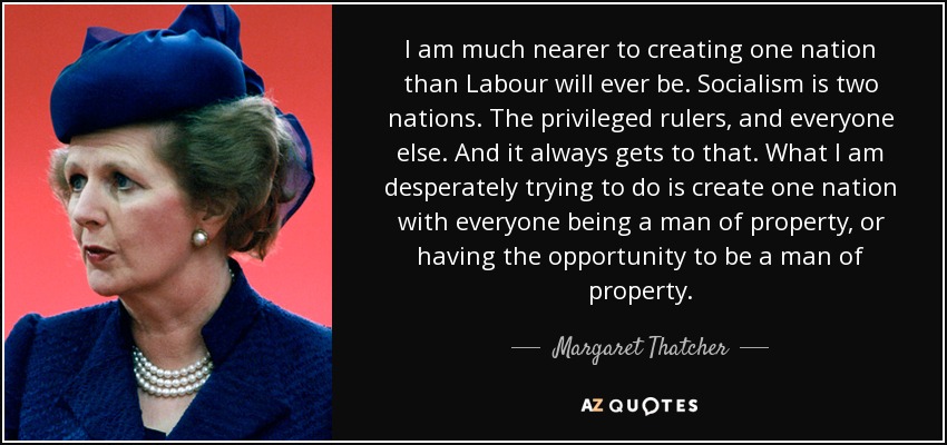 I am much nearer to creating one nation than Labour will ever be. Socialism is two nations. The privileged rulers, and everyone else. And it always gets to that. What I am desperately trying to do is create one nation with everyone being a man of property, or having the opportunity to be a man of property. - Margaret Thatcher