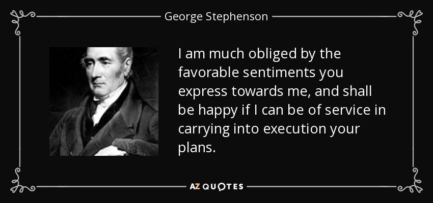 I am much obliged by the favorable sentiments you express towards me, and shall be happy if I can be of service in carrying into execution your plans. - George Stephenson