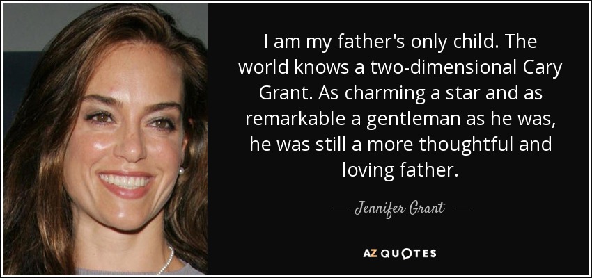 I am my father's only child. The world knows a two-dimensional Cary Grant. As charming a star and as remarkable a gentleman as he was, he was still a more thoughtful and loving father. - Jennifer Grant