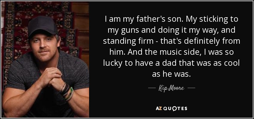 I am my father's son. My sticking to my guns and doing it my way, and standing firm - that's definitely from him. And the music side, I was so lucky to have a dad that was as cool as he was. - Kip Moore