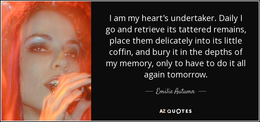 I am my heart's undertaker. Daily I go and retrieve its tattered remains, place them delicately into its little coffin, and bury it in the depths of my memory, only to have to do it all again tomorrow. - Emilie Autumn