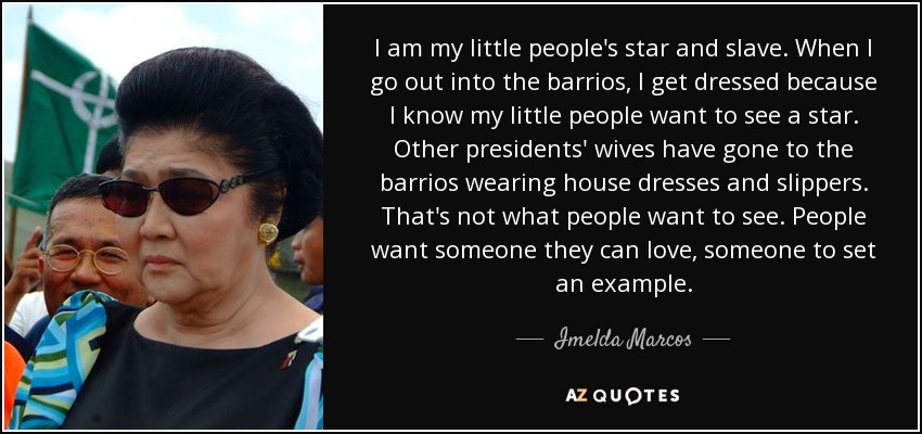 I am my little people's star and slave. When I go out into the barrios, I get dressed because I know my little people want to see a star. Other presidents' wives have gone to the barrios wearing house dresses and slippers. That's not what people want to see. People want someone they can love, someone to set an example. - Imelda Marcos