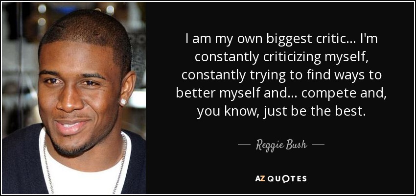 I am my own biggest critic ... I'm constantly criticizing myself, constantly trying to find ways to better myself and ... compete and, you know, just be the best. - Reggie Bush