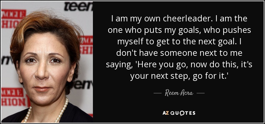 I am my own cheerleader. I am the one who puts my goals, who pushes myself to get to the next goal. I don't have someone next to me saying, 'Here you go, now do this, it's your next step, go for it.' - Reem Acra