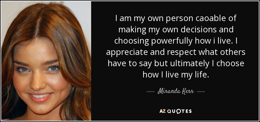 I am my own person caoable of making my own decisions and choosing powerfully how i live. I appreciate and respect what others have to say but ultimately I choose how I live my life. - Miranda Kerr