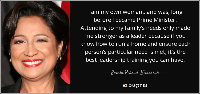 I am my own woman…and was, long before I became Prime Minister. Attending to my family’s needs only made me stronger as a leader because if you know how to run a home and ensure each person’s particular need is met, it’s the best leadership training you can have. - Kamla Persad-Bissessar