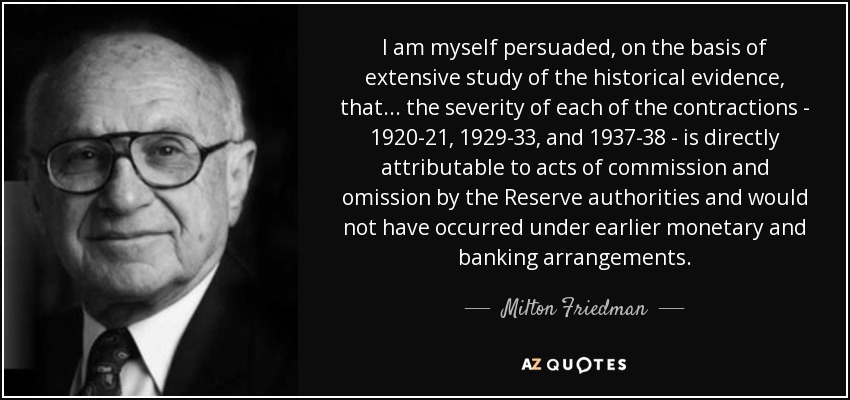 I am myself persuaded, on the basis of extensive study of the historical evidence, that... the severity of each of the contractions - 1920-21, 1929-33, and 1937-38 - is directly attributable to acts of commission and omission by the Reserve authorities and would not have occurred under earlier monetary and banking arrangements. - Milton Friedman