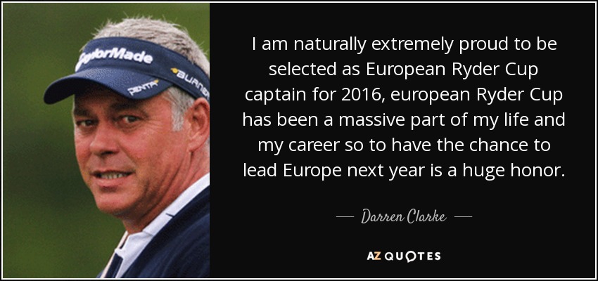 I am naturally extremely proud to be selected as European Ryder Cup captain for 2016, european Ryder Cup has been a massive part of my life and my career so to have the chance to lead Europe next year is a huge honor. - Darren Clarke