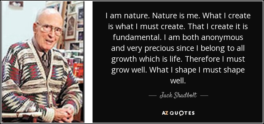 I am nature. Nature is me. What I create is what I must create. That I create it is fundamental. I am both anonymous and very precious since I belong to all growth which is life. Therefore I must grow well. What I shape I must shape well. - Jack Shadbolt