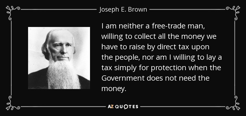 I am neither a free-trade man, willing to collect all the money we have to raise by direct tax upon the people, nor am I willing to lay a tax simply for protection when the Government does not need the money. - Joseph E. Brown