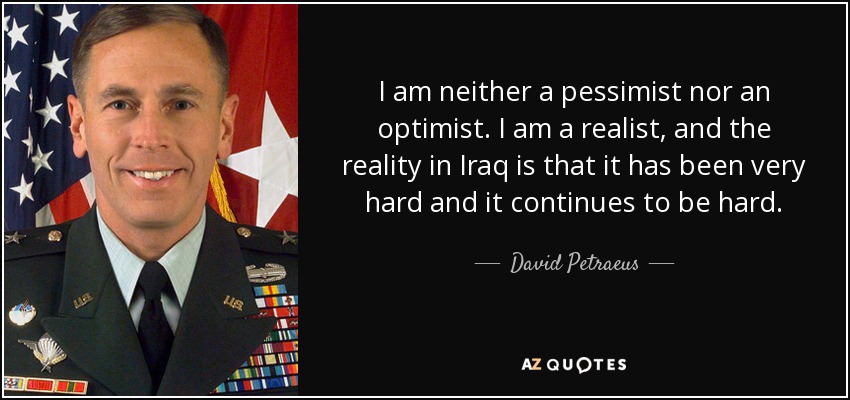 I am neither a pessimist nor an optimist. I am a realist, and the reality in Iraq is that it has been very hard and it continues to be hard. - David Petraeus