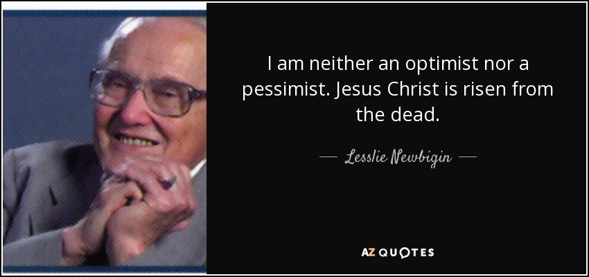 I am neither an optimist nor a pessimist. Jesus Christ is risen from the dead. - Lesslie Newbigin