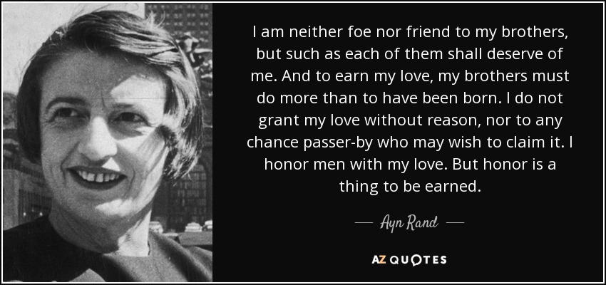 I am neither foe nor friend to my brothers, but such as each of them shall deserve of me. And to earn my love, my brothers must do more than to have been born. I do not grant my love without reason, nor to any chance passer-by who may wish to claim it. I honor men with my love. But honor is a thing to be earned. - Ayn Rand