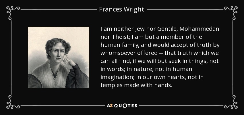 I am neither Jew nor Gentile, Mohammedan nor Theist; I am but a member of the human family, and would accept of truth by whomsoever offered -- that truth which we can all find, if we will but seek in things, not in words; in nature, not in human imagination; in our own hearts, not in temples made with hands. - Frances Wright