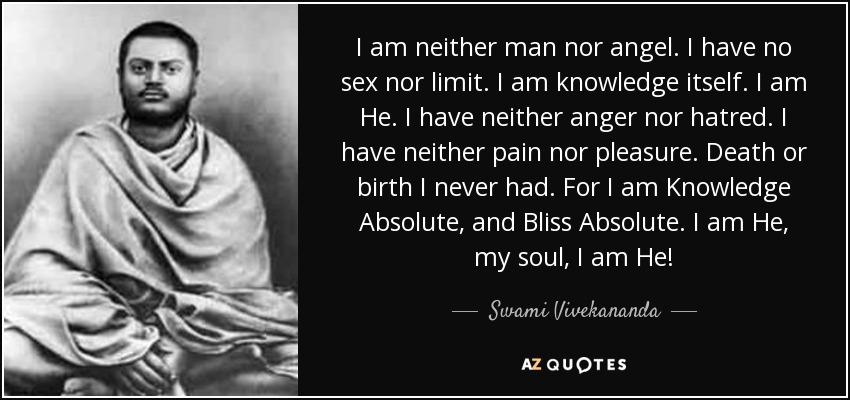 I am neither man nor angel. I have no sex nor limit. I am knowledge itself. I am He. I have neither anger nor hatred. I have neither pain nor pleasure. Death or birth I never had. For I am Knowledge Absolute, and Bliss Absolute. I am He, my soul, I am He! - Swami Vivekananda