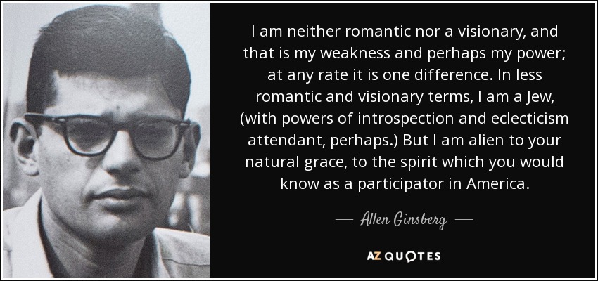 I am neither romantic nor a visionary, and that is my weakness and perhaps my power; at any rate it is one difference. In less romantic and visionary terms, I am a Jew, (with powers of introspection and eclecticism attendant, perhaps.) But I am alien to your natural grace, to the spirit which you would know as a participator in America. - Allen Ginsberg
