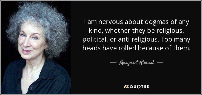 I am nervous about dogmas of any kind, whether they be religious, political, or anti-religious. Too many heads have rolled because of them. - Margaret Atwood