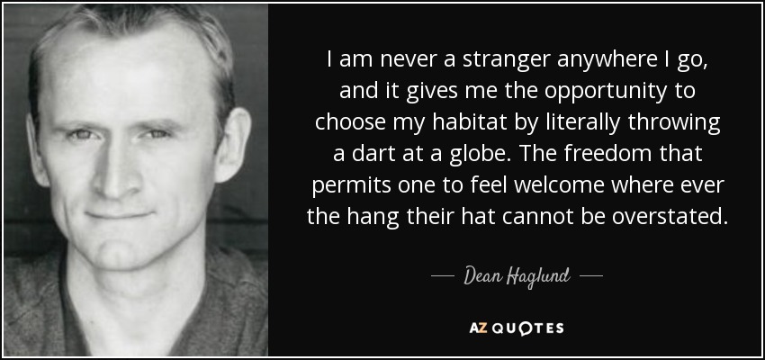 I am never a stranger anywhere I go, and it gives me the opportunity to choose my habitat by literally throwing a dart at a globe. The freedom that permits one to feel welcome where ever the hang their hat cannot be overstated. - Dean Haglund
