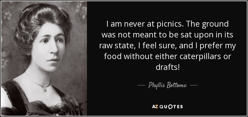 I am never at picnics. The ground was not meant to be sat upon in its raw state, I feel sure, and I prefer my food without either caterpillars or drafts! - Phyllis Bottome