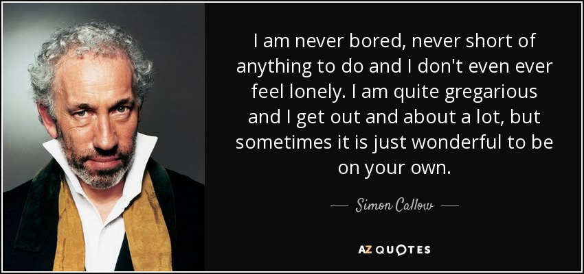 I am never bored, never short of anything to do and I don't even ever feel lonely. I am quite gregarious and I get out and about a lot, but sometimes it is just wonderful to be on your own. - Simon Callow