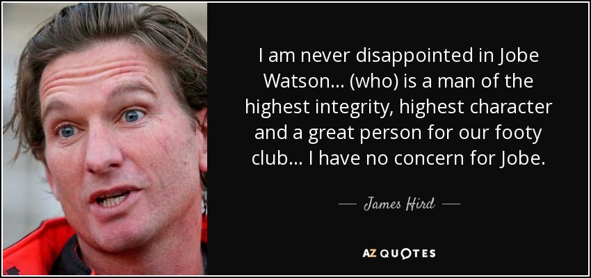 I am never disappointed in Jobe Watson ... (who) is a man of the highest integrity, highest character and a great person for our footy club ... I have no concern for Jobe. - James Hird