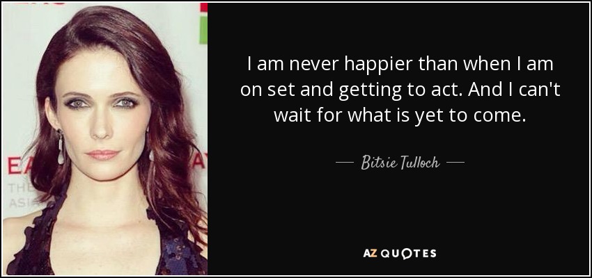 I am never happier than when I am on set and getting to act. And I can't wait for what is yet to come. - Bitsie Tulloch
