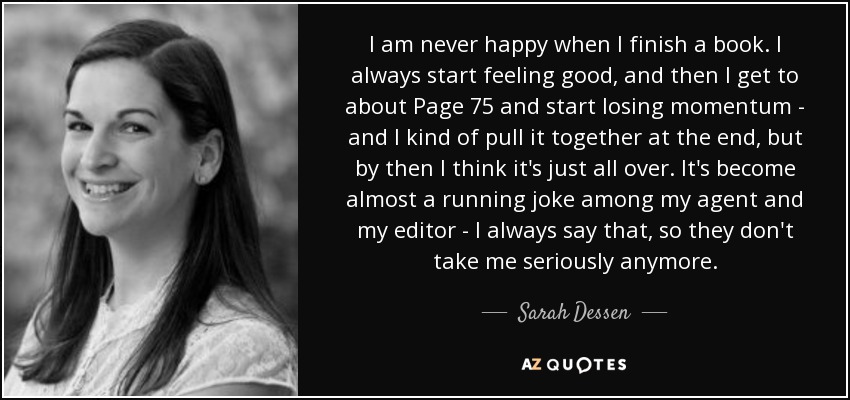 I am never happy when I finish a book. I always start feeling good, and then I get to about Page 75 and start losing momentum - and I kind of pull it together at the end, but by then I think it's just all over. It's become almost a running joke among my agent and my editor - I always say that, so they don't take me seriously anymore. - Sarah Dessen