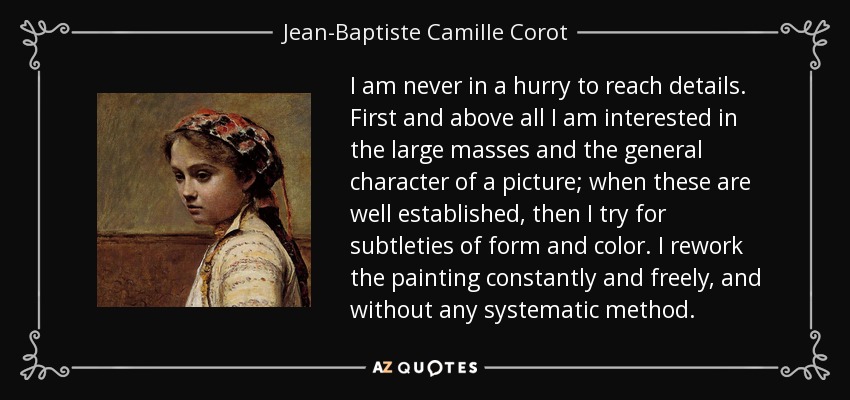 I am never in a hurry to reach details. First and above all I am interested in the large masses and the general character of a picture; when these are well established, then I try for subtleties of form and color. I rework the painting constantly and freely, and without any systematic method. - Jean-Baptiste Camille Corot