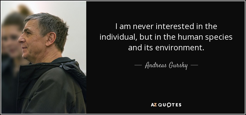 I am never interested in the individual, but in the human species and its environment. - Andreas Gursky