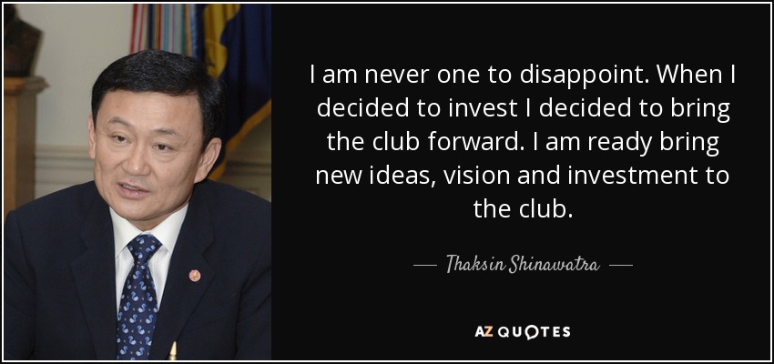 I am never one to disappoint. When I decided to invest I decided to bring the club forward. I am ready bring new ideas, vision and investment to the club. - Thaksin Shinawatra