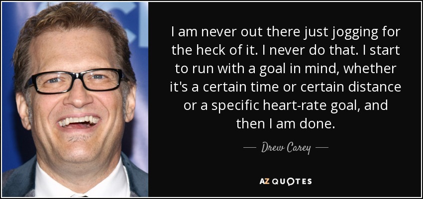 I am never out there just jogging for the heck of it. I never do that. I start to run with a goal in mind, whether it's a certain time or certain distance or a specific heart-rate goal, and then I am done. - Drew Carey