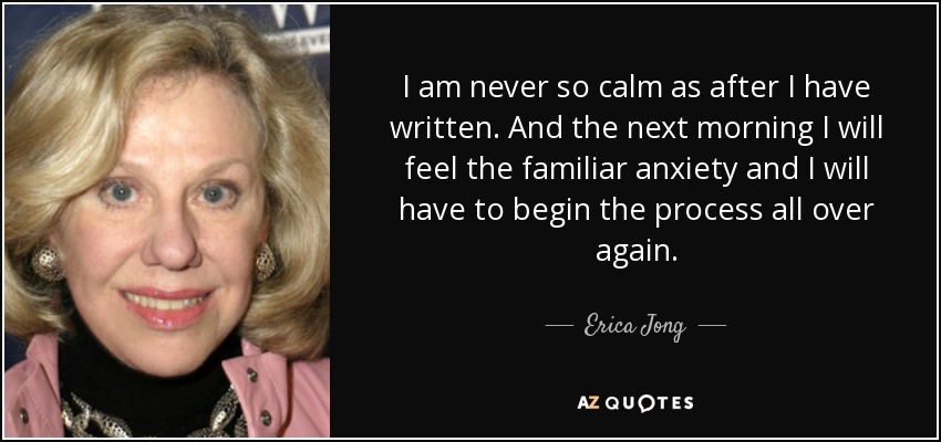 I am never so calm as after I have written. And the next morning I will feel the familiar anxiety and I will have to begin the process all over again. - Erica Jong