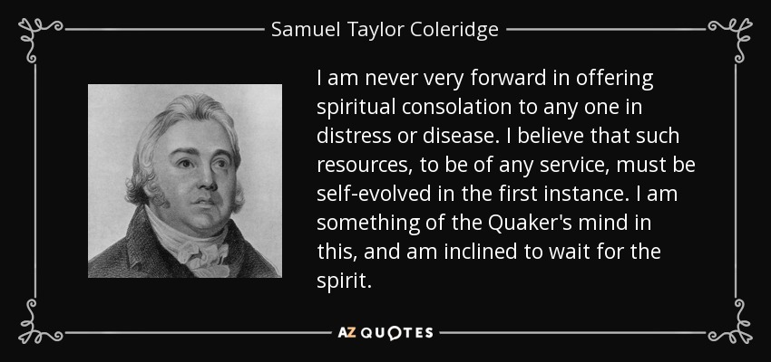I am never very forward in offering spiritual consolation to any one in distress or disease. I believe that such resources, to be of any service, must be self-evolved in the first instance. I am something of the Quaker's mind in this, and am inclined to wait for the spirit. - Samuel Taylor Coleridge