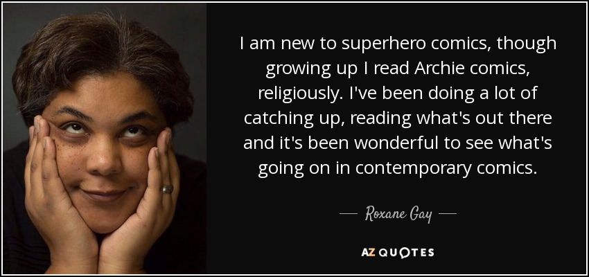 I am new to superhero comics, though growing up I read Archie comics, religiously. I've been doing a lot of catching up, reading what's out there and it's been wonderful to see what's going on in contemporary comics. - Roxane Gay