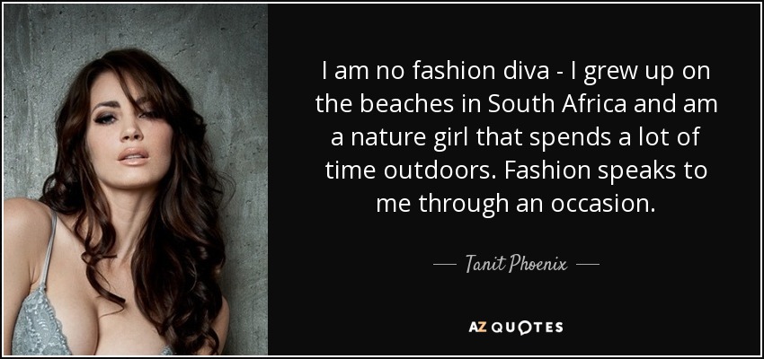 I am no fashion diva - I grew up on the beaches in South Africa and am a nature girl that spends a lot of time outdoors. Fashion speaks to me through an occasion. - Tanit Phoenix