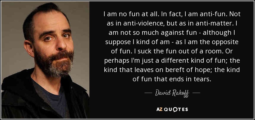 I am no fun at all. In fact, I am anti-fun. Not as in anti-violence, but as in anti-matter. I am not so much against fun - although I suppose I kind of am - as I am the opposite of fun. I suck the fun out of a room. Or perhaps I'm just a different kind of fun; the kind that leaves on bereft of hope; the kind of fun that ends in tears. - David Rakoff