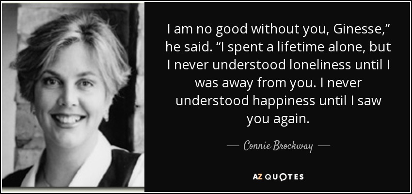 I am no good without you, Ginesse,” he said. “I spent a lifetime alone, but I never understood loneliness until I was away from you. I never understood happiness until I saw you again. - Connie Brockway