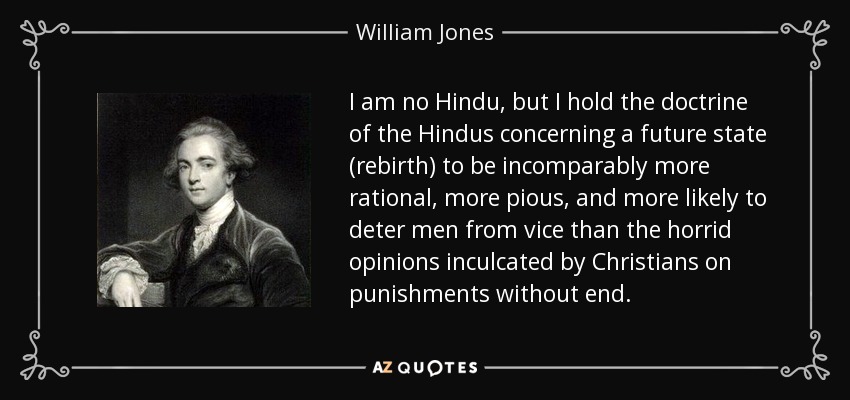 I am no Hindu, but I hold the doctrine of the Hindus concerning a future state (rebirth) to be incomparably more rational, more pious, and more likely to deter men from vice than the horrid opinions inculcated by Christians on punishments without end. - William Jones