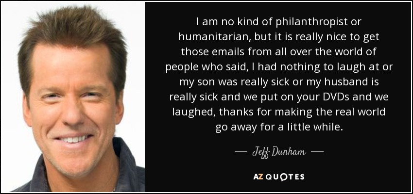 I am no kind of philanthropist or humanitarian, but it is really nice to get those emails from all over the world of people who said, I had nothing to laugh at or my son was really sick or my husband is really sick and we put on your DVDs and we laughed, thanks for making the real world go away for a little while. - Jeff Dunham
