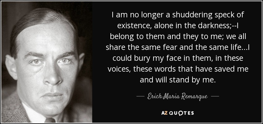 I am no longer a shuddering speck of existence, alone in the darkness;--I belong to them and they to me; we all share the same fear and the same life...I could bury my face in them, in these voices, these words that have saved me and will stand by me. - Erich Maria Remarque